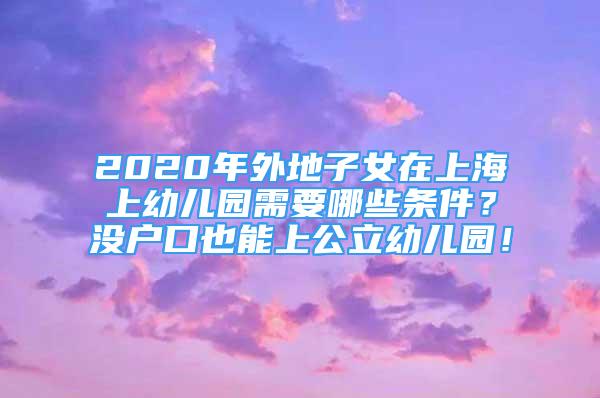 2020年外地子女在上海上幼儿园需要哪些条件？没户口也能上公立幼儿园！