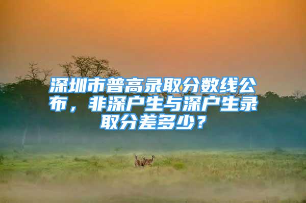 深圳市普高录取分数线公布，非深户生与深户生录取分差多少？