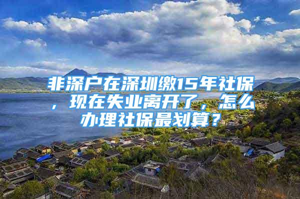 非深户在深圳缴15年社保，现在失业离开了，怎么办理社保最划算？