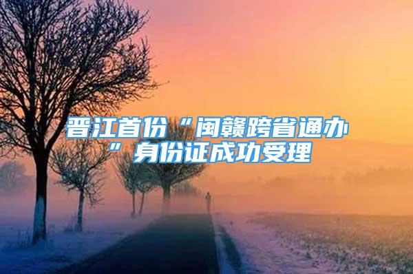 晋江首份“闽赣跨省通办”身份证成功受理