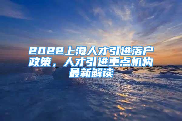 2022上海人才引进落户政策，人才引进重点机构最新解读