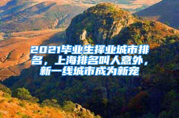 2021毕业生择业城市排名，上海排名叫人意外，新一线城市成为新宠