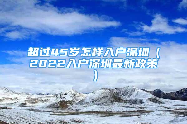 超过45岁怎样入户深圳（2022入户深圳最新政策）