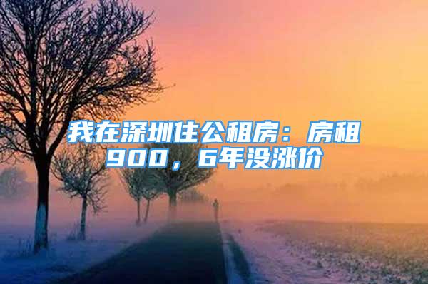 我在深圳住公租房：房租900，6年没涨价