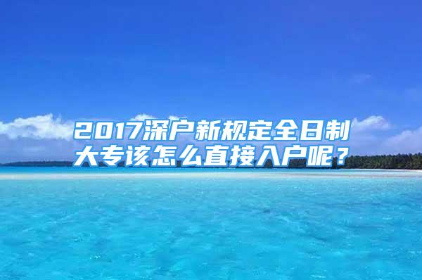 2017深户新规定全日制大专该怎么直接入户呢？