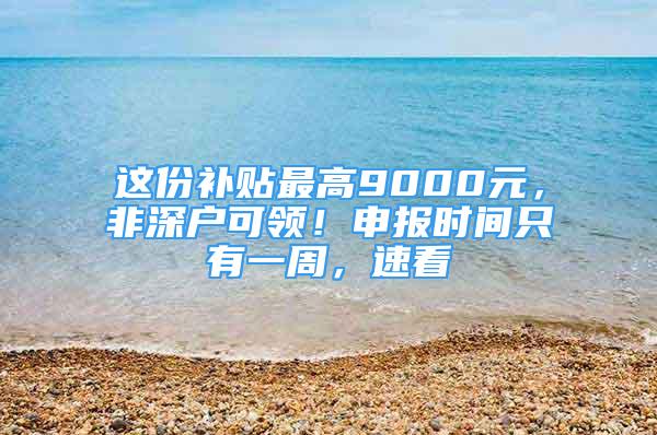 这份补贴最高9000元，非深户可领！申报时间只有一周，速看