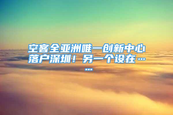 空客全亚洲唯一创新中心落户深圳！另一个设在……