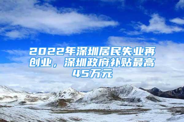 2022年深圳居民失业再创业，深圳政府补贴最高45万元