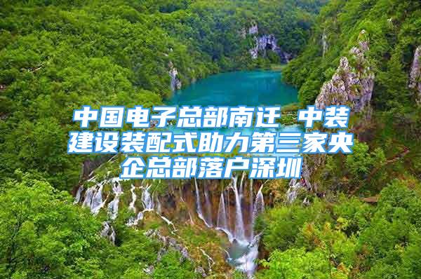 中国电子总部南迁 中装建设装配式助力第三家央企总部落户深圳