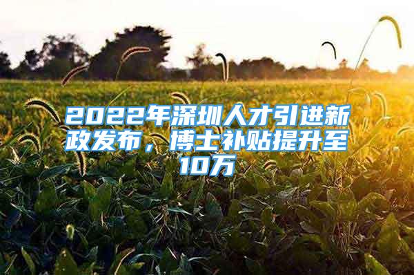 2022年深圳人才引进新政发布，博士补贴提升至10万