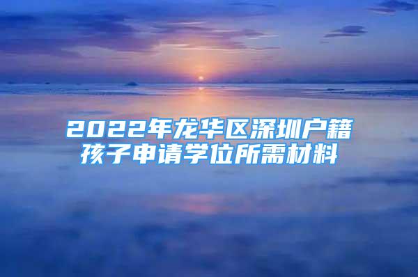 2022年龙华区深圳户籍孩子申请学位所需材料