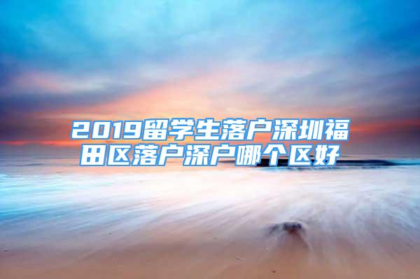 2019留学生落户深圳福田区落户深户哪个区好