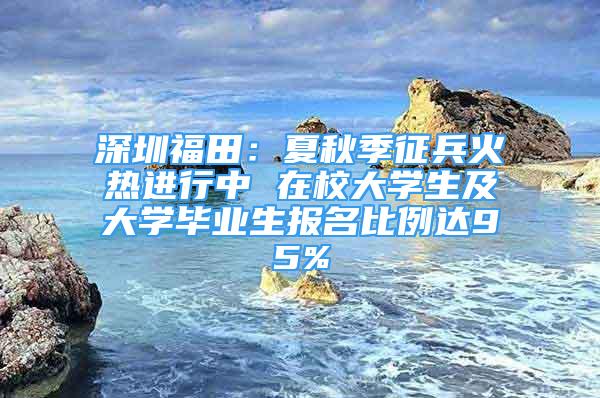 深圳福田：夏秋季征兵火热进行中 在校大学生及大学毕业生报名比例达95%