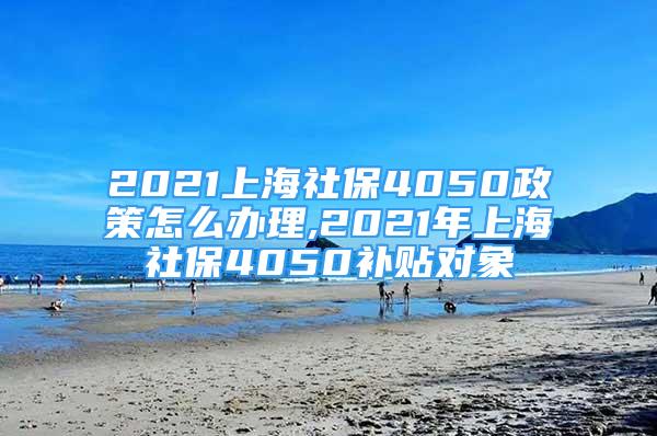 2021上海社保4050政策怎么办理,2021年上海社保4050补贴对象