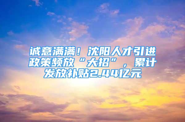 诚意满满！沈阳人才引进政策频放“大招”，累计发放补贴2.44亿元