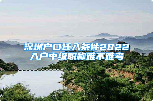 深圳户口迁入条件2022入户中级职称难不难考