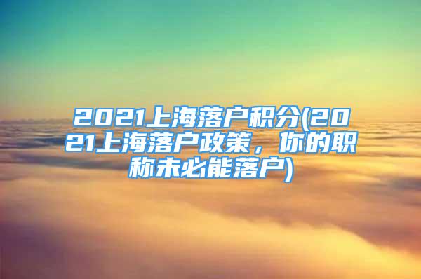 2021上海落户积分(2021上海落户政策，你的职称未必能落户)