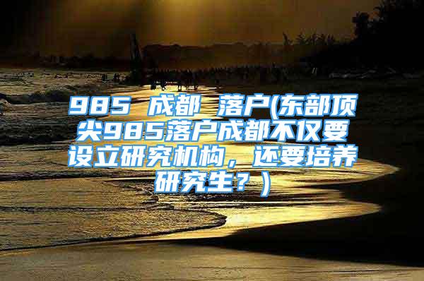 985 成都 落户(东部顶尖985落户成都不仅要设立研究机构，还要培养研究生？)