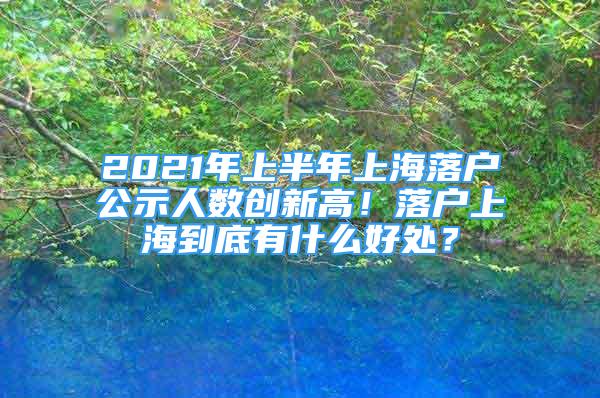 2021年上半年上海落户公示人数创新高！落户上海到底有什么好处？