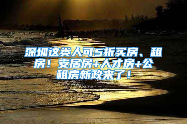 深圳这类人可5折买房、租房！安居房+人才房+公租房新政来了！