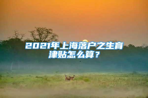 2021年上海落户之生育津贴怎么算？