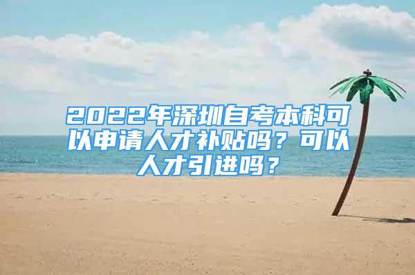 2022年深圳自考本科可以申请人才补贴吗？可以人才引进吗？