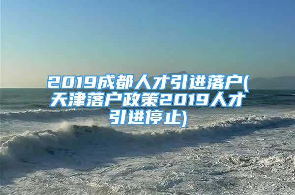 2019成都人才引进落户(天津落户政策2019人才引进停止)