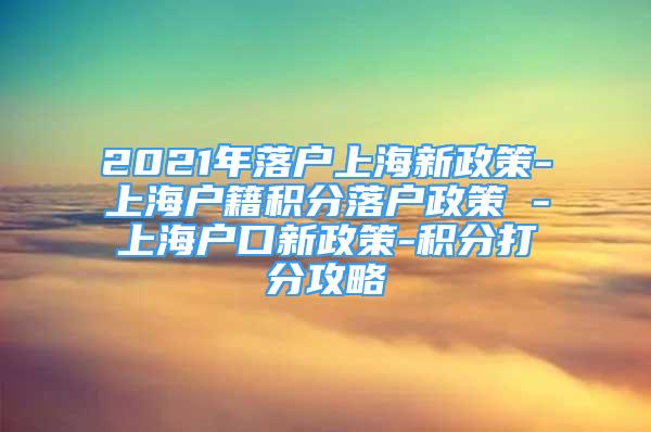 2021年落户上海新政策-上海户籍积分落户政策 -上海户口新政策-积分打分攻略