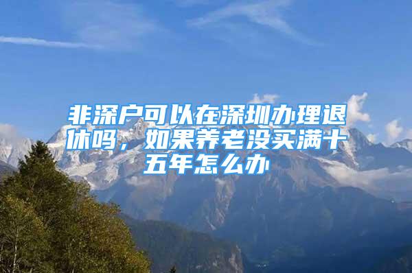 非深户可以在深圳办理退休吗，如果养老没买满十五年怎么办