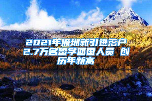 2021年深圳新引进落户2.7万名留学回国人员 创历年新高