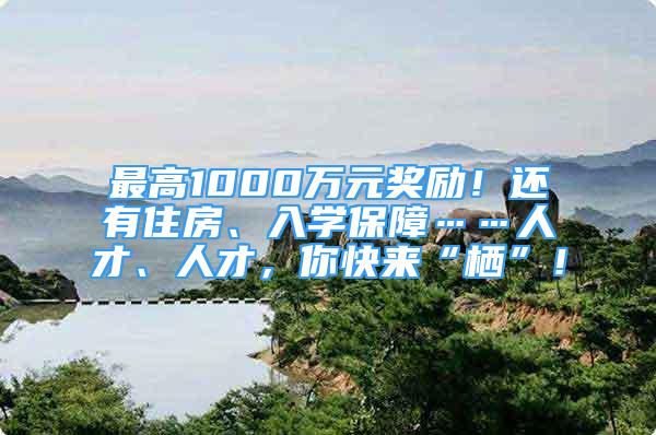 最高1000万元奖励！还有住房、入学保障……人才、人才，你快来“栖”！