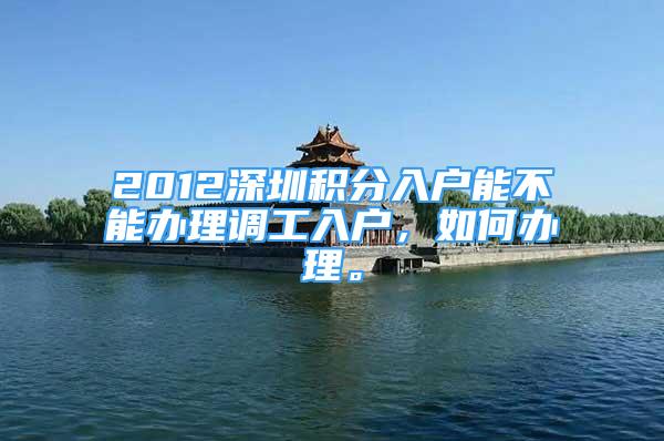 2012深圳积分入户能不能办理调工入户，如何办理。