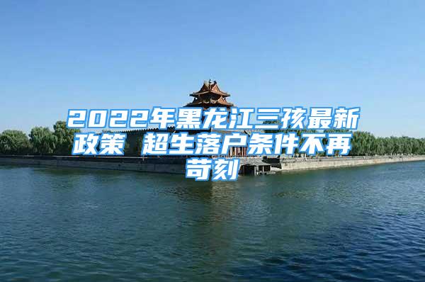 2022年黑龙江三孩最新政策 超生落户条件不再苛刻