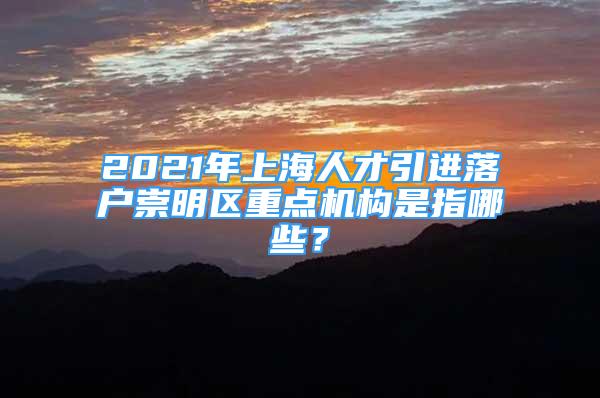 2021年上海人才引进落户崇明区重点机构是指哪些？