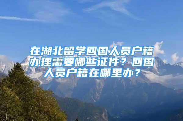 在湖北留学回国人员户籍办理需要哪些证件？回国人员户籍在哪里办？