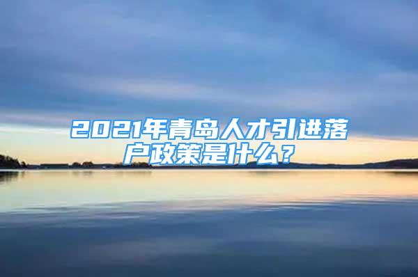 2021年青岛人才引进落户政策是什么？