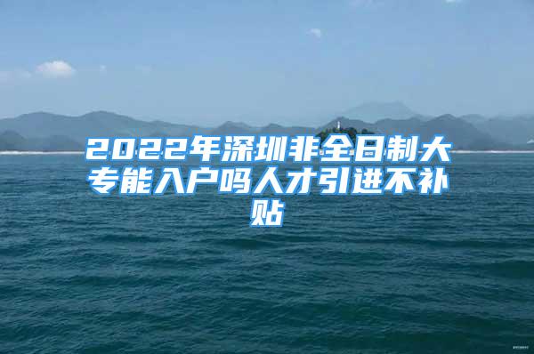 2022年深圳非全日制大专能入户吗人才引进不补贴