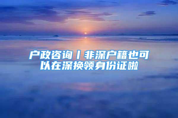 户政咨询丨非深户籍也可以在深换领身份证啦