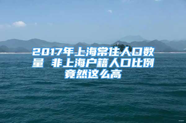 2017年上海常住人口数量 非上海户籍人口比例竟然这么高