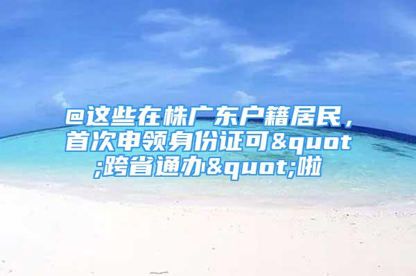 @这些在株广东户籍居民，首次申领身份证可"跨省通办"啦