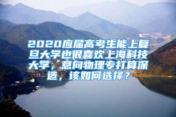 2020应届高考生能上复旦大学也很喜欢上海科技大学，意向物理专打算深造，该如何选择？