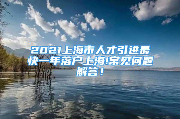 2021上海市人才引进最快一年落户上海!常见问题解答！