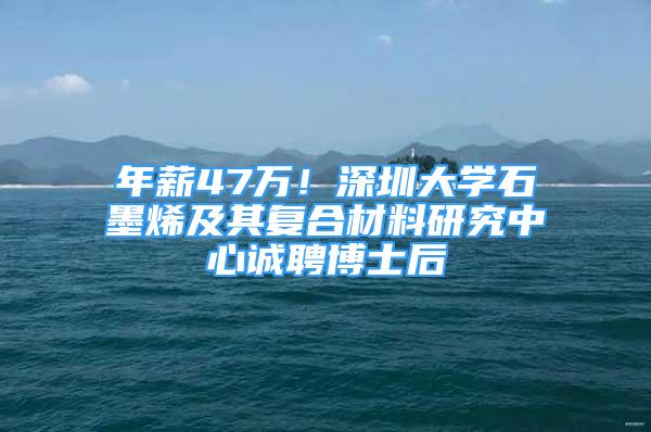 年薪47万！深圳大学石墨烯及其复合材料研究中心诚聘博士后