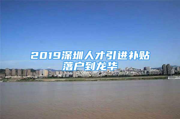 2019深圳人才引进补贴落户到龙华