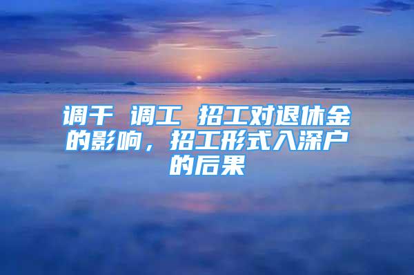 调干 调工 招工对退休金的影响，招工形式入深户的后果