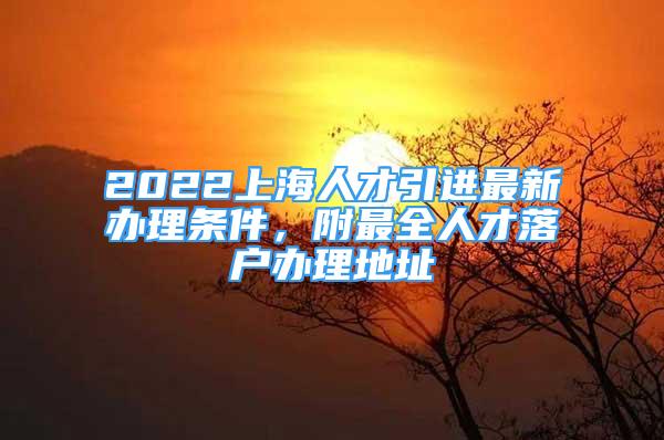 2022上海人才引进最新办理条件，附最全人才落户办理地址