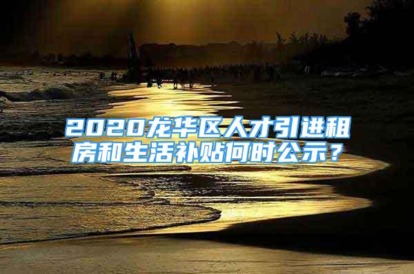 2020龙华区人才引进租房和生活补贴何时公示？