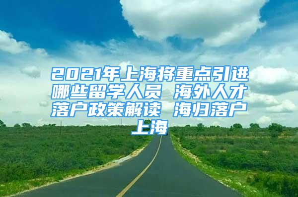 2021年上海将重点引进哪些留学人员 海外人才落户政策解读 海归落户上海