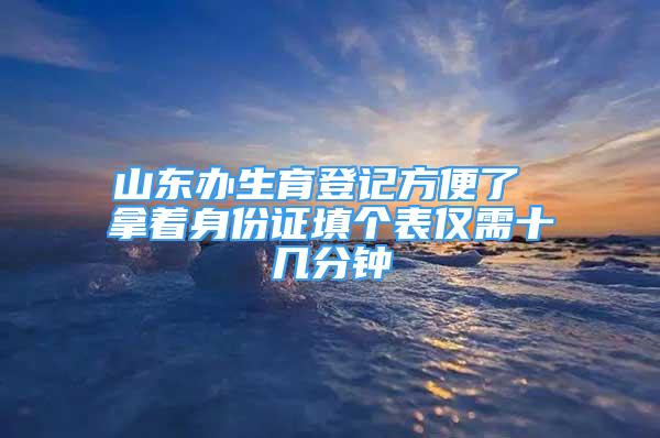 山东办生育登记方便了 拿着身份证填个表仅需十几分钟