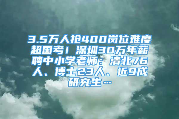 3.5万人抢400岗位难度超国考！深圳30万年薪聘中小学老师：清北76人、博士23人、近9成研究生…